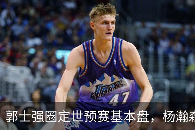郭士强圈定世预赛基本盘，杨瀚森回归补齐内线拼图，徐杰有新动向！